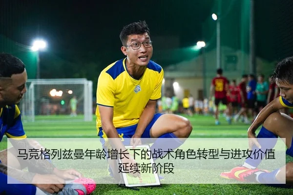 马竞格列兹曼年龄增长下的战术角色转型与进攻价值延续新阶段