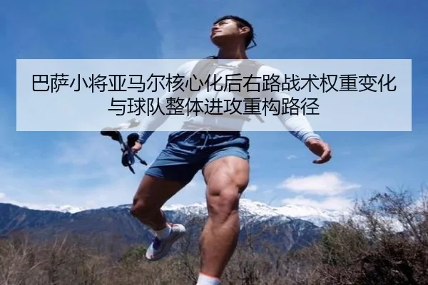 巴萨小将亚马尔核心化后右路战术权重变化与球队整体进攻重构路径