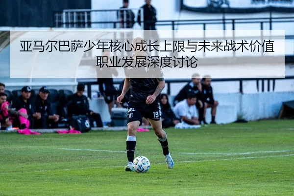 亚马尔巴萨少年核心成长上限与未来战术价值职业发展深度讨论