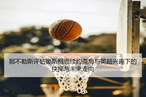那不勒斯评估奥斯梅恩续约僵局与英超兴趣下的抉择与未来走向