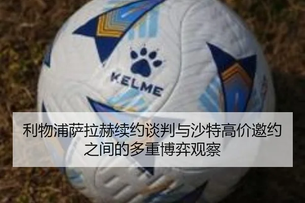 利物浦萨拉赫续约谈判与沙特高价邀约之间的多重博弈观察