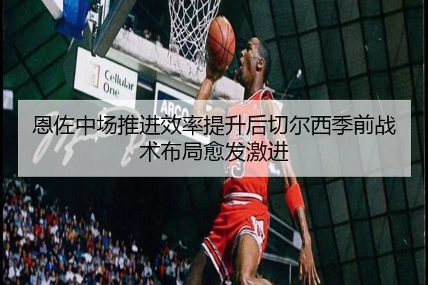 恩佐中场推进效率提升后切尔西季前战术布局愈发激进