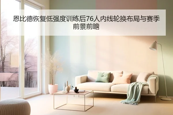 恩比德恢复低强度训练后76人内线轮换布局与赛季前景前瞻